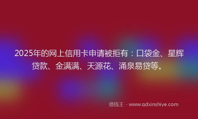 2025年的网上信用卡申请被拒有：口袋金、星辉贷款、金满满、天源花、涌泉易贷等。