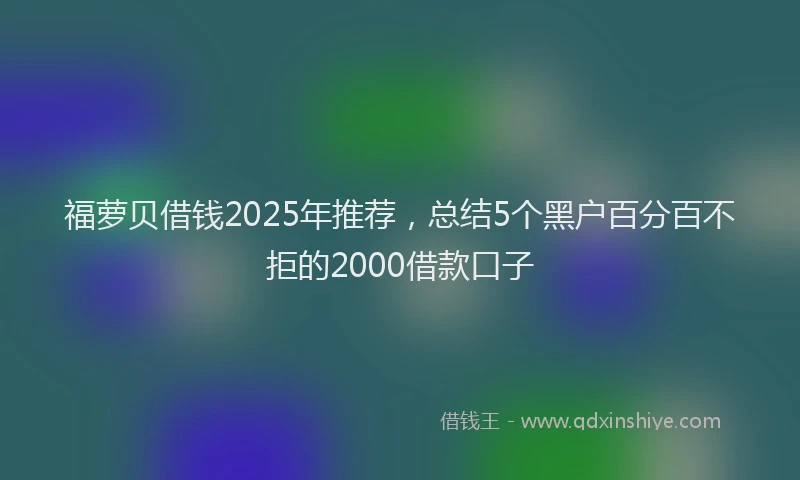 福萝贝借钱2025年推荐，总结5个黑户百分百不拒的2000借款口子