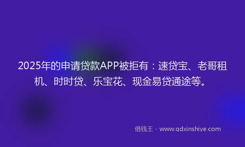 2025年的申请贷款APP被拒有：速贷宝、老哥租机、时时贷、乐宝花、现金易贷通途等。