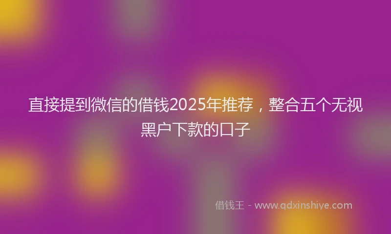 直接提到微信的借钱2025年推荐，整合五个无视黑户下款的口子