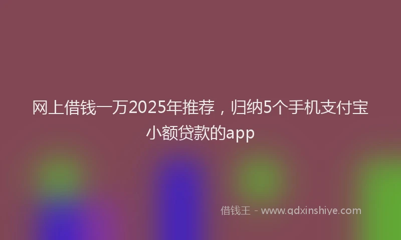 网上借钱一万2025年推荐，归纳5个手机支付宝小额贷款的app