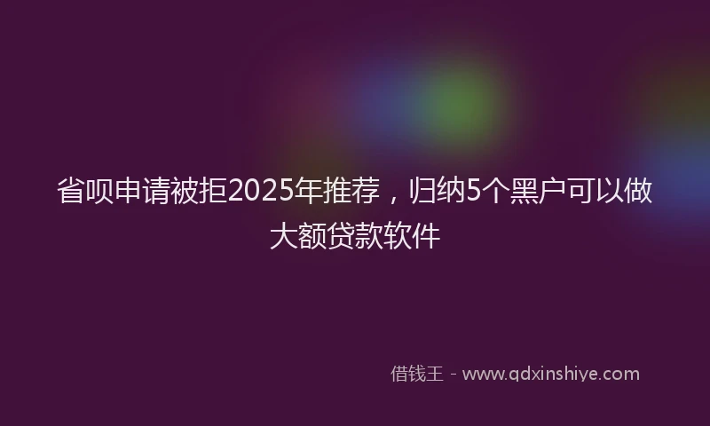 省呗申请被拒2025年推荐，归纳5个黑户可以做大额贷款软件