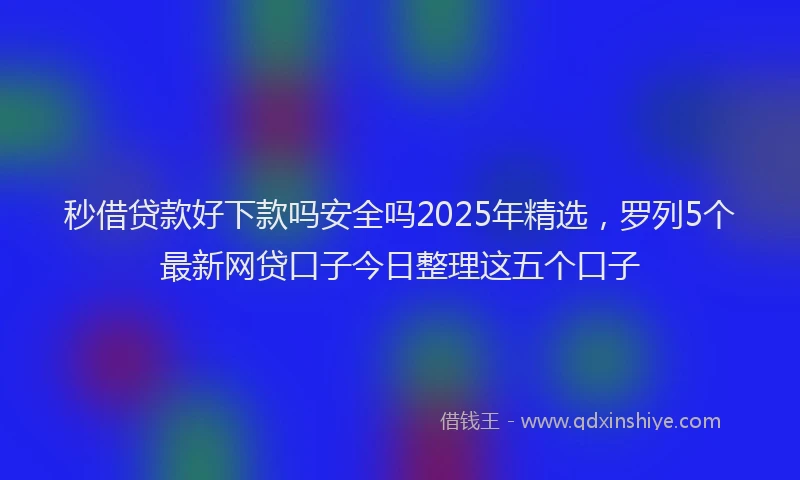 秒借贷款好下款吗安全吗2025年精选，罗列5个最新网贷口子今日整理这五个口子