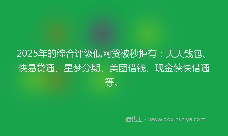 2025年的综合评级低网贷被秒拒有：天天钱包、快易贷通、星梦分期、美团借钱、现金侠快借通等。