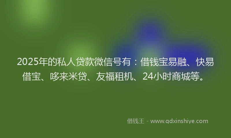 2025年的私人贷款微信号有：借钱宝易融、快易借宝、哆来米贷、友福租机、24小时商城等。
