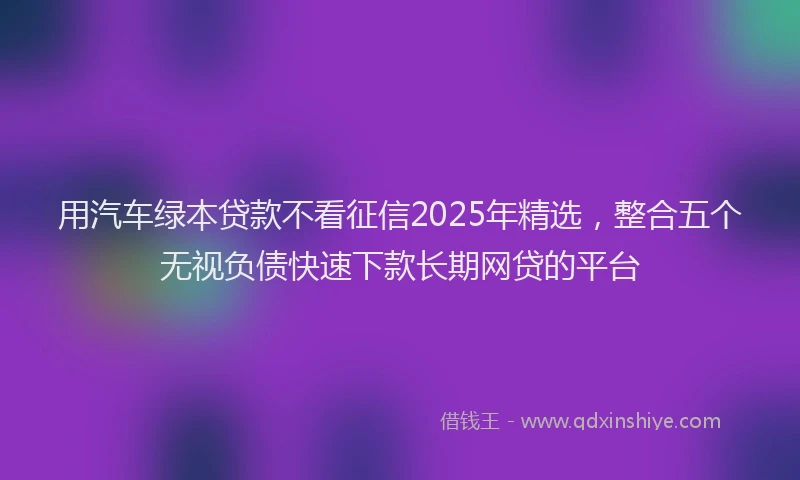 用汽车绿本贷款不看征信2025年精选，整合五个无视负债快速下款长期网贷的平台