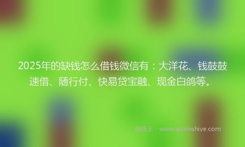 2025年的缺钱怎么借钱微信有：大洋花、钱鼓鼓速借、随行付、快易贷宝融、现金白鸽等。