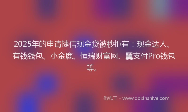 2025年的申请捷信现金贷被秒拒有：现金达人、有钱钱包、小金鹿、恒瑞财富网、翼支付Pro钱包等。