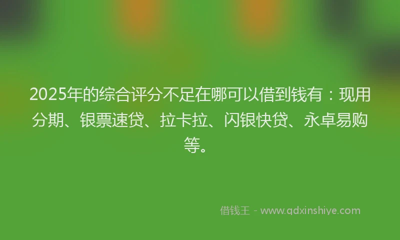 2025年的综合评分不足在哪可以借到钱有：现用分期、银票速贷、拉卡拉、闪银快贷、永卓易购等。