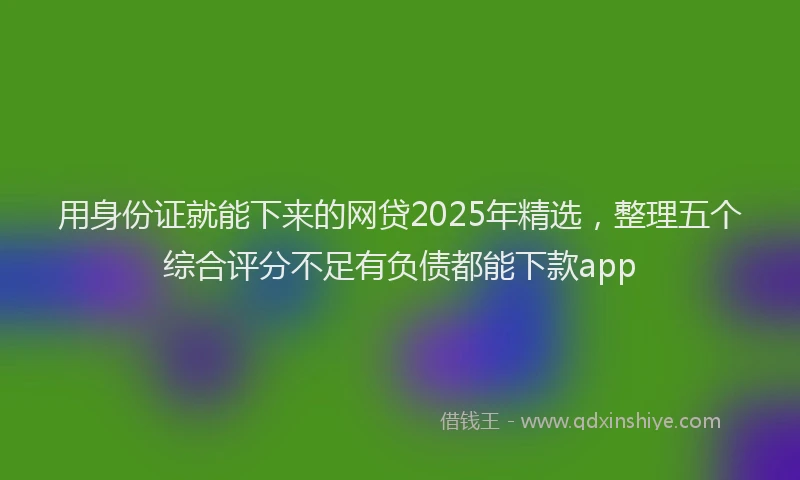 用身份证就能下来的网贷2025年精选，整理五个综合评分不足有负债都能下款app