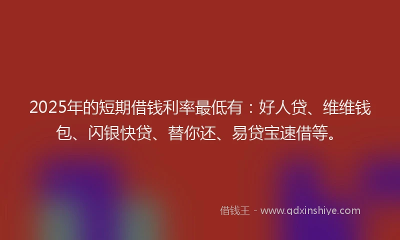 2025年的短期借钱利率最低有：好人贷、维维钱包、闪银快贷、替你还、易贷宝速借等。