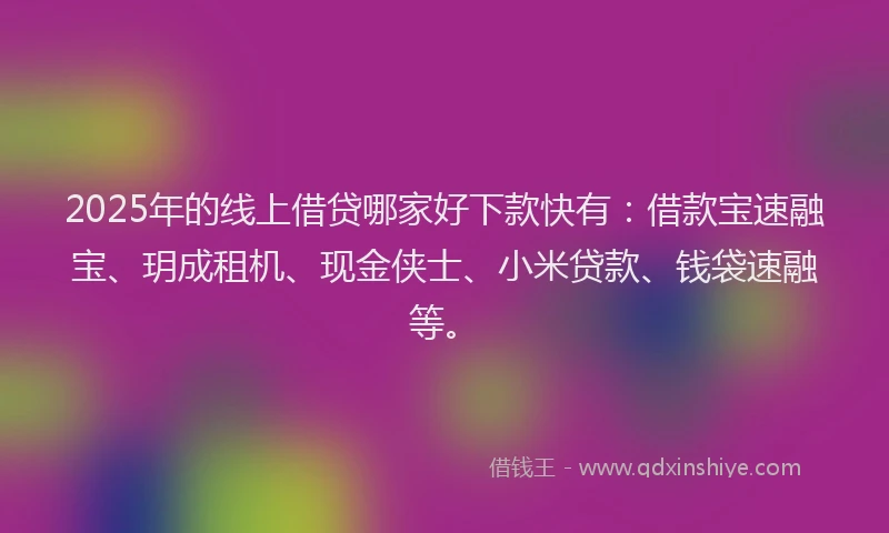 2025年的线上借贷哪家好下款快有：借款宝速融宝、玥成租机、现金侠士、小米贷款、钱袋速融等。