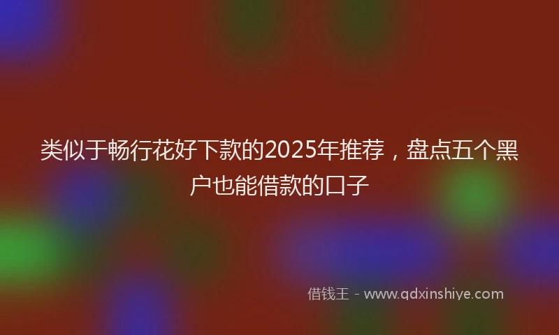 类似于畅行花好下款的2025年推荐，盘点五个黑户也能借款的口子