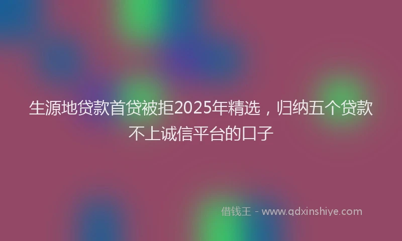 生源地贷款首贷被拒2025年精选，归纳五个贷款不上诚信平台的口子