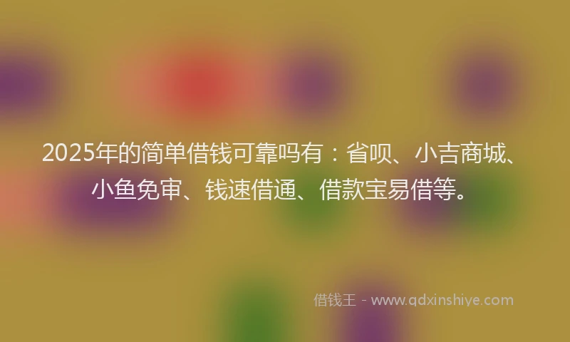 2025年的简单借钱可靠吗有：省呗、小吉商城、小鱼免审、钱速借通、借款宝易借等。