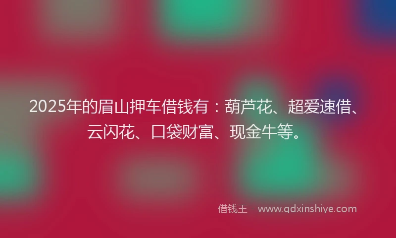 2025年的眉山押车借钱有：葫芦花、超爱速借、云闪花、口袋财富、现金牛等。
