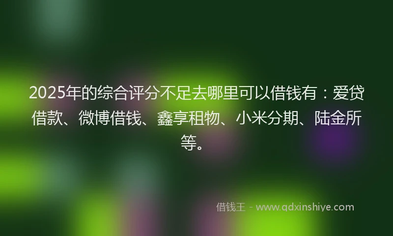 2025年的综合评分不足去哪里可以借钱有：爱贷借款、微博借钱、鑫享租物、小米分期、陆金所等。