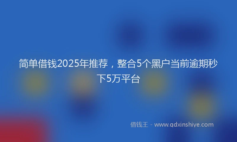 简单借钱2025年推荐，整合5个黑户当前逾期秒下5万平台