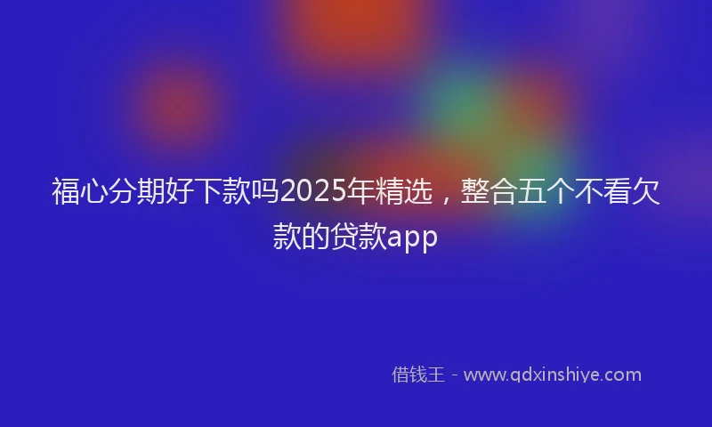 福心分期好下款吗2025年精选，整合五个不看欠款的贷款app