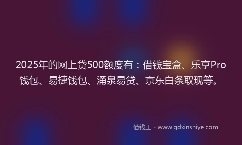 2025年的网上贷500额度有：借钱宝盒、乐享Pro钱包、易捷钱包、涌泉易贷、京东白条取现等。
