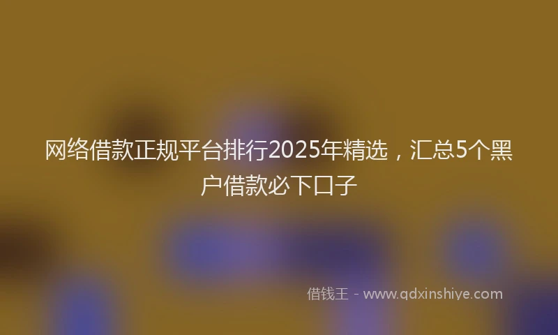 网络借款正规平台排行2025年精选，汇总5个黑户借款必下口子