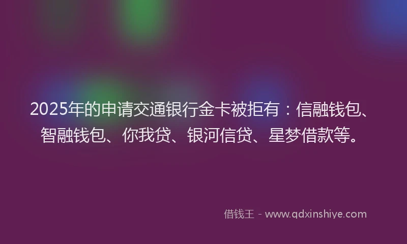 2025年的申请交通银行金卡被拒有：信融钱包、智融钱包、你我贷、银河信贷、星梦借款等。