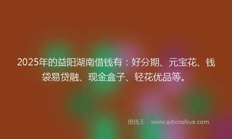 2025年的益阳湖南借钱有：好分期、元宝花、钱袋易贷融、现金盒子、轻花优品等。