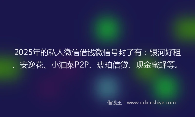 2025年的私人微信借钱微信号封了有：银河好租、安逸花、小油菜P2P、琥珀信贷、现金蜜蜂等。