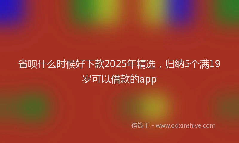 省呗什么时候好下款2025年精选，归纳5个满19岁可以借款的app