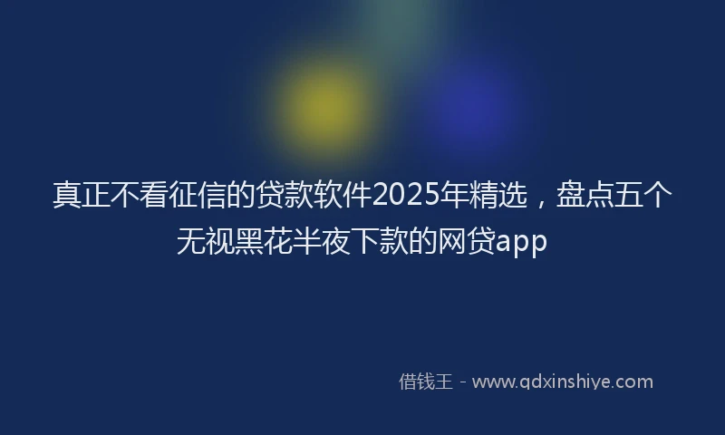 真正不看征信的贷款软件2025年精选，盘点五个无视黑花半夜下款的网贷app