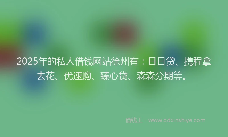 2025年的私人借钱网站徐州有：日日贷、携程拿去花、优速购、臻心贷、森森分期等。