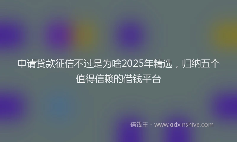 申请贷款征信不过是为啥2025年精选，归纳五个值得信赖的借钱平台