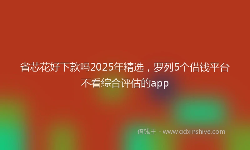 省芯花好下款吗2025年精选，罗列5个借钱平台不看综合评估的app