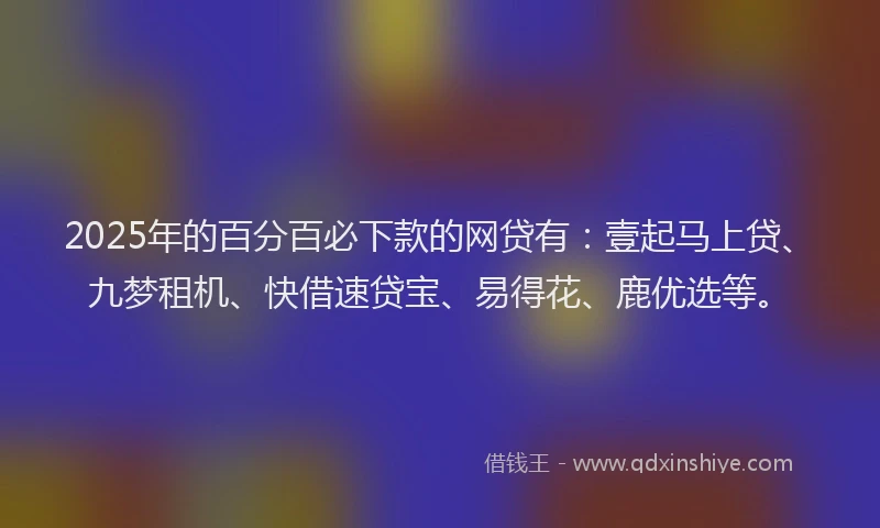 2025年的百分百必下款的网贷有：壹起马上贷、九梦租机、快借速贷宝、易得花、鹿优选等。