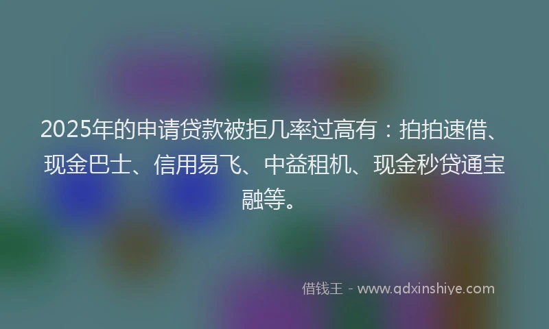 2025年的申请贷款被拒几率过高有：拍拍速借、现金巴士、信用易飞、中益租机、现金秒贷通宝融等。