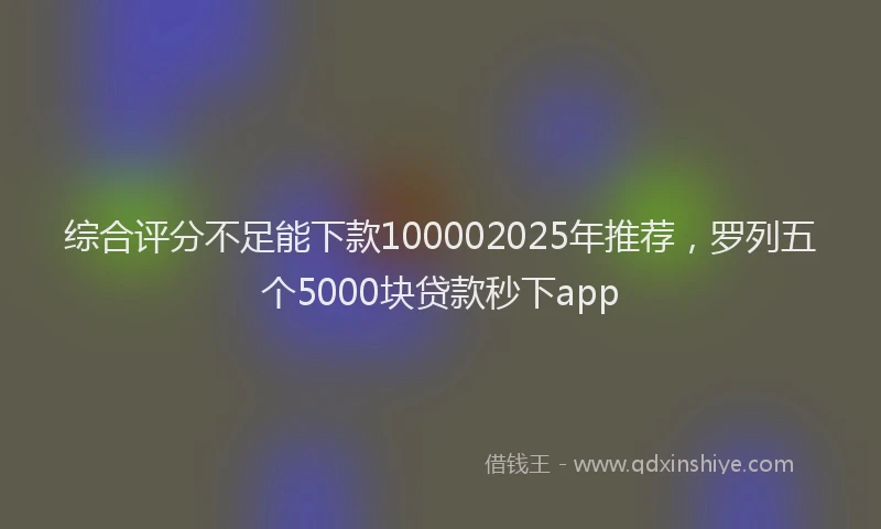 综合评分不足能下款100002025年推荐，罗列五个5000块贷款秒下app