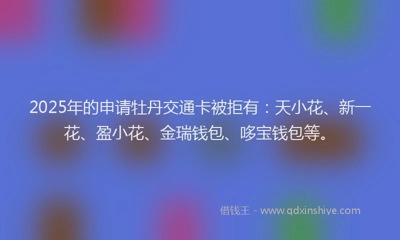 2025年的申请牡丹交通卡被拒有：天小花、新一花、盈小花、金瑞钱包、哆宝钱包等。