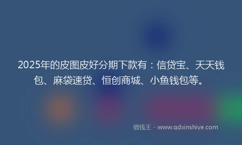 2025年的皮图皮好分期下款有：信贷宝、天天钱包、麻袋速贷、恒创商城、小鱼钱包等。