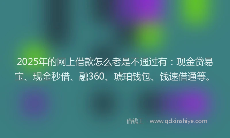 2025年的网上借款怎么老是不通过有：现金贷易宝、现金秒借、融360、琥珀钱包、钱速借通等。