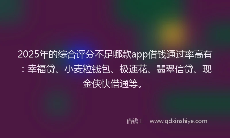 2025年的综合评分不足哪款app借钱通过率高有：幸福贷、小麦粒钱包、极速花、翡翠信贷、现金侠快借通等。