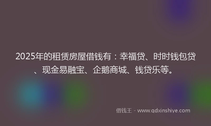 2025年的租赁房屋借钱有：幸福贷、时时钱包贷、现金易融宝、企鹅商城、钱贷乐等。