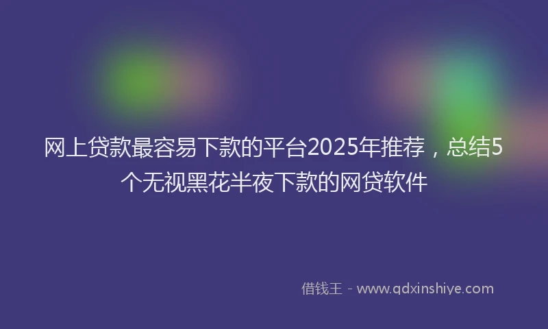 网上贷款最容易下款的平台2025年推荐，总结5个无视黑花半夜下款的网贷软件