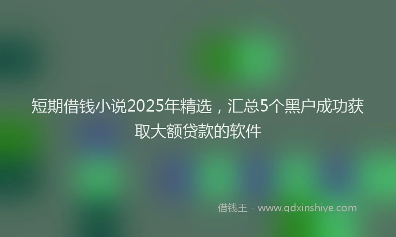 短期借钱小说2025年精选，汇总5个黑户成功获取大额贷款的软件