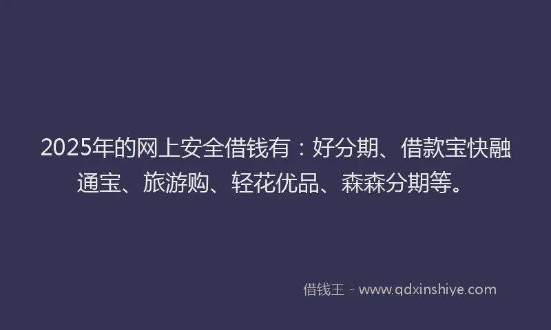 2025年的网上安全借钱有：好分期、借款宝快融通宝、旅游购、轻花优品、森森分期等。
