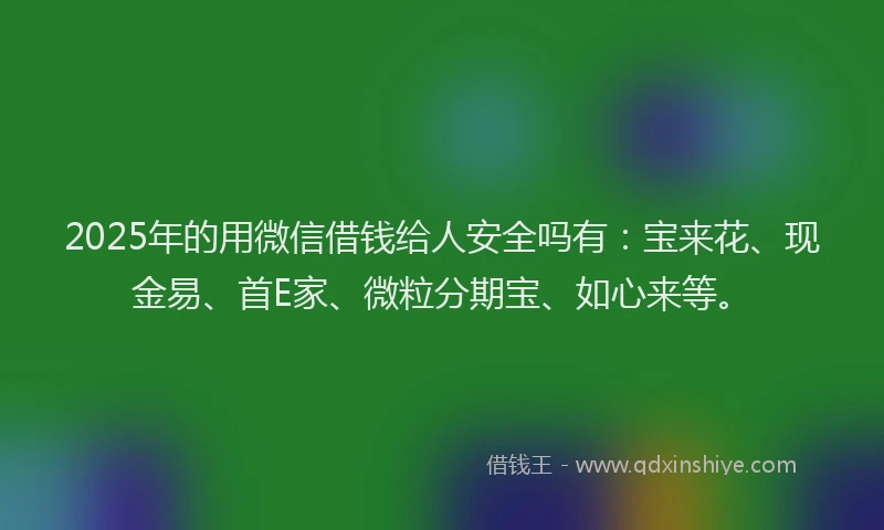 2025年的用微信借钱给人安全吗有：宝来花、现金易、首E家、微粒分期宝、如心来等。