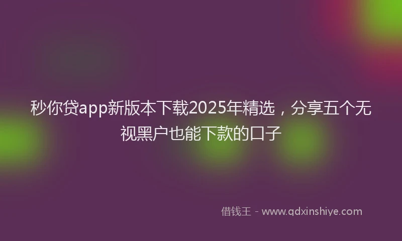 秒你贷app新版本下载2025年精选，分享五个无视黑户也能下款的口子