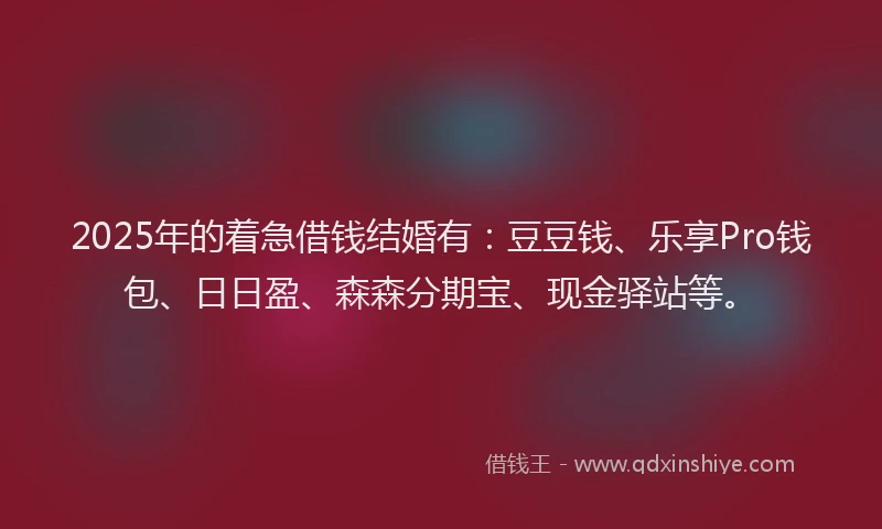2025年的着急借钱结婚有：豆豆钱、乐享Pro钱包、日日盈、森森分期宝、现金驿站等。
