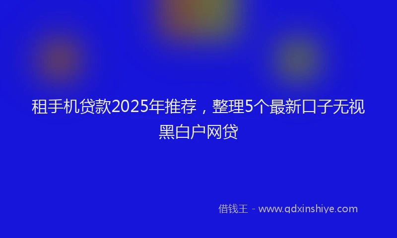 租手机贷款2025年推荐，整理5个最新口子无视黑白户网贷