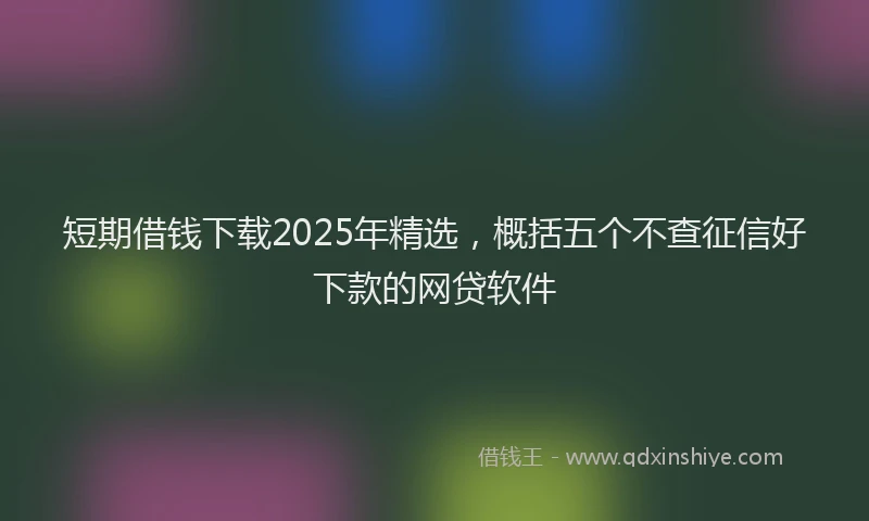 短期借钱下载2025年精选，概括五个不查征信好下款的网贷软件