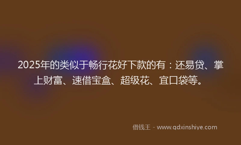 2025年的类似于畅行花好下款的有：还易贷、掌上财富、速借宝盒、超级花、宜口袋等。